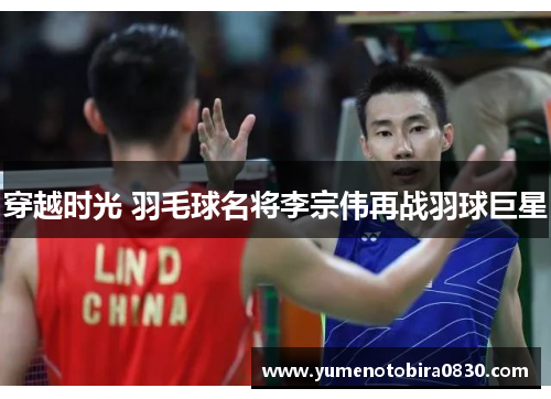 穿越时光 羽毛球名将李宗伟再战羽球巨星