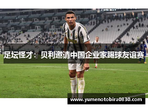 足坛怪才：贝利邀请中国企业家踢球友谊赛